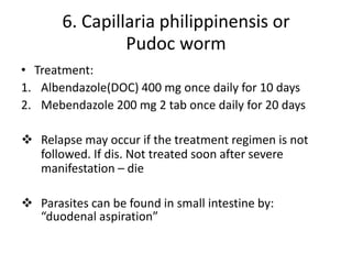 6. Capillaria philippinensis or
Pudoc worm
• Treatment:
1. Albendazole(DOC) 400 mg once daily for 10 days
2. Mebendazole 200 mg 2 tab once daily for 20 days
 Relapse may occur if the treatment regimen is not
followed. If dis. Not treated soon after severe
manifestation – die
 Parasites can be found in small intestine by:
“duodenal aspiration”
 