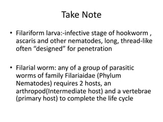 Take Note
• Filariform larva:-infective stage of hookworm ,
ascaris and other nematodes, long, thread-like
often “designed” for penetration
• Filarial worm: any of a group of parasitic
worms of family Filariaidae (Phylum
Nematodes) requires 2 hosts, an
arthropod(Intermediate host) and a vertebrae
(primary host) to complete the life cycle
 