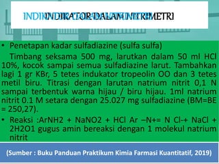 INDIKATOR DALAM NITRIMETRI
• Penetapan kadar sulfadiazine (sulfa sulfa)
Timbang seksama 500 mg, larutkan dalam 50 ml HCl
10%, kocok sampai semua sulfadiazine larut. Tambahkan
lagi 1 gr KBr, 5 tetes indukator tropeolin OO dan 3 tetes
metil biru. Titrasi dengan larutan natrium nitrit 0,1 N
sampai terbentuk warna hijau / biru hijau. 1ml natrium
nitrit 0.1 M setara dengan 25.027 mg sulfadiazine (BM=BE
= 250,27).
• Reaksi :ArNH2 + NaNO2 + HCl Ar –N+= N Cl-+ NaCl +
2H2O1 gugus amin bereaksi dengan 1 molekul natrium
nitrit
(Sumber : Buku Panduan Praktikum Kimia Farmasi Kuantitatif, 2019)
INDIKATOR DALAM NITRIMETRI
 