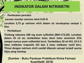 INDIKATOR DALAM NITRIMETRI
• Pembuatan pereaksi
Larutan standar natrium nitrit 0.05 N
Larutkan 3,75 gr natrium nitrit dalam air secukupnya sampai 1
liter.
• Pembakuan
Timbang seksama 200 mg asam sulfanilat (BM=173,20). Larutkan
dalam 25 ml air, tambahkan tetes demi tetes amonium 25%
sampai semua asam sulfamilat larut. Tambahkan 20 ml HCL 10 % 5
tetes indikator tropeolin OO dan 3 tetes indikator metil biru.
Titrasi dengan natrium nitrit sambil dikocok samapi terjadi warna
hijau yang mantap.
(Sumber : Buku Panduan Praktikum Kimia Farmasi
Kuantitatif, 2019)
 