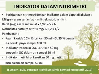 INDIKATOR DALAM NITRIMETRI
• Perhitungan nitrimetri dengan indikator dalam dapat dilakukan :
Miligrek asam sulfanilat = miligrek natrium nitrit
Berat (mg) asam sulfanilat x 1/BE = V x N
Normalitas natrium nitrit = mg/173,2 x 1/V
Pembuatan :
• Asam klorida 10%. Encerkan 30 ml HCL 35 % dengan
air secukupnya sampai 100 ml
• Indikator tropeolin OO. Larutkan 50 mg
tropeolin OO dalam air sampai 50 ml
• Indikator metil biru. Larutkan 50 mg metil
(Sumber : Buku Panduan Praktikum Kimia Farmasi Kuantitatif, 2019)
biru dalam air sampai 50 ml
 
