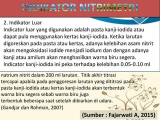 2. Indikator Luar
Indicator luar yang digunakan adalah pasta kanji-iodida atau
dapat pula menggunakan kertas kanji-iodida. Ketika larutan
digoreskan pada pasta atau kertas, adanya kelebihan asam nitrit
akan mengoksidasi iodide menjadi iodium dan dengan adanya
kanji atau amilum akan menghasilkan warna biru segera.
Indicator kanji-iodida ini peka terhadap kelebihan 0.05-0.10 ml
natrium nitrit dalam 200 ml larutan. Titik akhir titrasi
tercapai apabila pada penggoresan larutan yang dititrasi pada
pasta kanji-iodida atau kertas kanji-iodida akan terbentuk
warna biru segera sebab warna biru juga
terbentuk beberapa saat setelah dibiarkan di udara.
(Gandjar dan Rohman, 2007)
(Sumber : Fajarwati A, 2015)
 