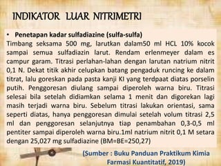 • Penetapan kadar sulfadiazine (sulfa-sulfa)
Timbang seksama 500 mg, larutkan dalam50 ml HCL 10% kocok
sampai semua sulfadiazin larut. Rendam erlenmeyer dalam es
campur garam. Titrasi perlahan-lahan dengan larutan natrium nitrit
0,1 N. Dekat titik akhir celupkan batang pengaduk runcing ke dalam
titrat, lalu goreskan pada pasta kanji KI yang terdpaat diatas porselin
putih. Penggoresan diulang sampai diperoleh warna biru. Titrasi
selesai bila setelah didiamkan selama 1 menit dan digorekan lagi
masih terjadi warna biru. Sebelum titrasi lakukan orientasi, sama
seperti diatas, hanya penggoresan dimulai setelah volum titrasi 2,5
ml dan penggoresan selanjutnya tiap penambahan 0,3-0,5 ml
pentiter sampai diperoleh warna biru.1ml natrium nitrit 0,1 M setara
dengan 25,027 mg sulfadiazine (BM=BE=250,27)
INDIKATOR LUAR NITRIMETRI
(Sumber : Buku Panduan Praktikum Kimia
Farmasi Kuantitatif, 2019)
 