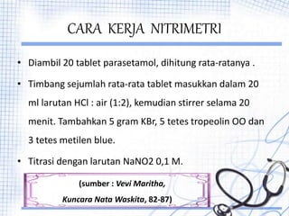 CARA KERJA NITRIMETRI
• Diambil 20 tablet parasetamol, dihitung rata-ratanya .
• Timbang sejumlah rata-rata tablet masukkan dalam 20
ml larutan HCl : air (1:2), kemudian stirrer selama 20
menit. Tambahkan 5 gram KBr, 5 tetes tropeolin OO dan
3 tetes metilen blue.
• Titrasi dengan larutan NaNO2 0,1 M.
(sumber : Vevi Maritha,
Kuncara Nata Waskita, 82-87)
 