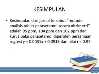 KESIMPULAN
• Kesimpulan dari jurnal tersebut ”metode
analisis tablet parasetamol secara nitrimetri”
adalah 95 ppm, 104 ppm dan 102 ppm dan
kurva baku parasetamol diperoleh persamaan
regresi y = 0.0031x + 0.0918 dan nilai r = 0.97.
.
 