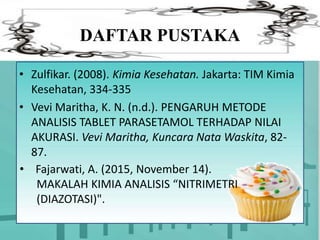 DAFTAR PUSTAKA
• Zulfikar. (2008). Kimia Kesehatan. Jakarta: TIM Kimia
Kesehatan, 334-335
• Vevi Maritha, K. N. (n.d.). PENGARUH METODE
ANALISIS TABLET PARASETAMOL TERHADAP NILAI
AKURASI. Vevi Maritha, Kuncara Nata Waskita, 82-
87.
• Fajarwati, A. (2015, November 14).
MAKALAH KIMIA ANALISIS “NITRIMETRI
(DIAZOTASI)".
 