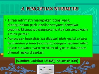 A. PENGERTIAN NITRIMETRI
A. PENGERTIAN NITRIMETRI
A. PENGERTIAN NITRIMETRI
• Titrasi nitrimetri merupakan titrasi yang
dipergunakan pada analisa senyawa‐senyawa
organik, khususnya digunakan untuk persenyawaan
amina primer.
• Penetapan kuantitas zat didasari oleh reaksi antara
fenil amina primer (aromatic) dengan natrium nitrit
dalam suasana asam menbentuk garam diazonium
dikenal reaksi diazotasi.
(sumber: Zulfikar (2008); halaman 334)
 
