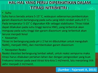HAL-HAL YANG PERLU DIPERHATIKAN DALAM
TITRASI NITRIMETRI :
• Suhu
Suhu harus berada antara 5-15° C, walaupun sebenarnya pembentukan
garam diazonium berlangsung pada suhu yang lebih rendah yaitu 0-5° C.
Pada temperatur 5-15° C digunakan KBr sebagai stabilisator. Titrasi tidak
dapat dilakukan pada suhu tinggi karena HNO2 yang terbentuk akan
menguap pada suhu tinggi dan garam diazonium yang terbentuk akan
terurai menjadi fenol
• Keasaman
Titrasi ini berlangsung pada pH ± 2 hal ini dibutuhkan untuk mengubah
NaNO2 menjadi HNO2 dan membentukan garam diazonium
• Kecepatan Reaksi
Reaksi diazotasi berlangsung lambat sekali, untuk reaksi sempurna maka
titrasi harus dilakukan perlahan-lahan dan dengan pengocokan yang kuat.
Frekuensi tetesan pada awal titrasi kira-kira 1 ml/menit, lalu menjelang titik
akhir menjadi 2 ml/menit.
(Sumber : Fajarwati A, 2015)
HAL-HAL YANG PERLU DIPERHATIKAN DALAM
TITRASI NITRIMETRI :
 