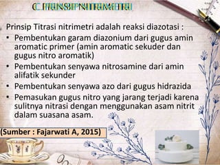 C. PRINSIP NITRIMETRI
C. PRINSIPNITRIMETRI
C. PRINSIPNITRIMETRI
Prinsip Titrasi nitrimetri adalah reaksi diazotasi :
• Pembentukan garam diazonium dari gugus amin
aromatic primer (amin aromatic sekuder dan
gugus nitro aromatik)
• Pembentukan senyawa nitrosamine dari amin
alifatik sekunder
• Pembentukan senyawa azo dari gugus hidrazida
• Pemasukan gugus nitro yang jarang terjadi karena
sulitnya nitrasi dengan menggunakan asam nitrit
dalam suasana asam.
(Sumber : Fajarwati A, 2015)
 