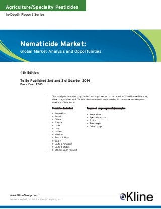 Agriculture/Specialty Pesticides
In-Depth Report Series
Report #Y690B | © 2013 Kline & Company, Inc.
www.KlineGroup.com
This analysis provides crop protection suppliers with the latest information on the size,
structure, and outlook for the nematode treatment market in the major country/crop
markets of the world:
Nematicide Market:
Global Market Analysis and Opportunities
Countries included:
n Argentina
n Brazil
n China
n France
n India
n Italy
n Japan
n Mexico
n South Africa
n Spain
n United Kingdom
n United States
n Others upon request
Proposed crop segments/examples
n Vegetables
n Specialty crops
n Fruits
n Row crops
n Other crops
4th Edition
To Be Published 2nd and 3rd Quarter 2014
Base Year: 2013
 
