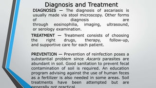 Diagnosis and Treatment
DIAGNOSIS — The diagnosis of ascariasis is
usually made via stool microscopy. Other forms
of diagnosis are
through eosinophilia, imaging, ultrasound,
or serology examination.
TREATMENT — Treatment consists of choosing
the right drugs, therapy, follow-up,
and supportive care for each patient.
PREVENTION — Prevention of reinfection poses a
substantial problem since Ascaris parasites are
abundant in soil. Good sanitation to prevent fecal
contamination of soil is required. An education
program advising against the use of human feces
as a fertilizer is also needed in some areas. Soil
treatments have been attempted but are
 