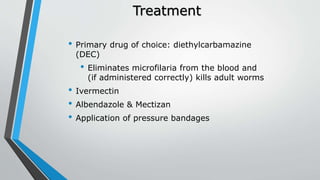 Treatment
• Primary drug of choice: diethylcarbamazine
(DEC)
• Eliminates microfilaria from the blood and
(if administered correctly) kills adult worms
• Ivermectin
• Albendazole & Mectizan
• Application of pressure bandages
 