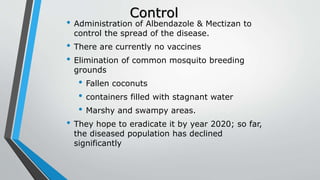Control
• Administration of Albendazole & Mectizan to
control the spread of the disease.
• There are currently no vaccines
• Elimination of common mosquito breeding
grounds
• Fallen coconuts
• containers filled with stagnant water
• Marshy and swampy areas.
• They hope to eradicate it by year 2020; so far,
the diseased population has declined
significantly
 