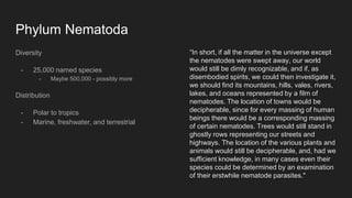 Phylum Nematoda
Diversity
- 25,000 named species
- Maybe 500,000 - possibly more
Distribution
- Polar to tropics
- Marine, freshwater, and terrestrial
“In short, if all the matter in the universe except
the nematodes were swept away, our world
would still be dimly recognizable, and if, as
disembodied spirits, we could then investigate it,
we should find its mountains, hills, vales, rivers,
lakes, and oceans represented by a film of
nematodes. The location of towns would be
decipherable, since for every massing of human
beings there would be a corresponding massing
of certain nematodes. Trees would still stand in
ghostly rows representing our streets and
highways. The location of the various plants and
animals would still be decipherable, and, had we
sufficient knowledge, in many cases even their
species could be determined by an examination
of their erstwhile nematode parasites."
 