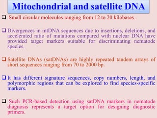 Mitochondrial and satellite DNA
 Small circular molecules ranging from 12 to 20 kilobases .
 Divergences in mtDNA sequences due to insertions, deletions, and
accelerated ratio of mutations compared with nuclear DNA have
provided target markers suitable for discriminating nematode
species.
 Satellite DNAs (satDNAs) are highly repeated tandem arrays of
short sequences ranging from 70 to 2000 bp.
 It has different signature sequences, copy numbers, length, and
polymorphic regions that can be explored to find species-specific
markers.
 Such PCR-based detection using satDNA markers in nematode
diagnosis represents a target option for designing diagnostic
primers.
 
