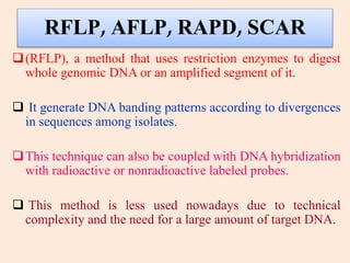 RFLP, AFLP, RAPD, SCAR
(RFLP), a method that uses restriction enzymes to digest
whole genomic DNA or an amplified segment of it.
 It generate DNA banding patterns according to divergences
in sequences among isolates.
This technique can also be coupled with DNA hybridization
with radioactive or nonradioactive labeled probes.
 This method is less used nowadays due to technical
complexity and the need for a large amount of target DNA.
 