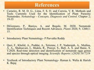 References
• Carneiro, R. M. D. G., Lima, F. S. O. and Correia, V. R. Methods and
Tools Currently Used for the Identification of Plant Parasitic
Nematodes. Nematology - Concepts, Diagnosis and Control. Chapter 2;
19-35
• DiGennaro, P., Baniya, A. and Bogale, M. 2020. Nematode
Identification Techniques and Recent Advances. Plants 2020, 9, 1260;1-
15.
• Introductory Plant Nematology- P Parvatha Reddy
• Qazi, F., Khalid, A., Poddar, A., Tetienne, J. P., Nadarajah, A., Medina,
A. A., Shahsavari, I., Shukla, R., Prawer, S., Ball, A. S. and Hanic, S.
T.2020. Real-time detection and identification of nematode eggs genus
and species through optical imaging. Scientific Reports | (2020) 10:7219
• Textbook of Introductory Plant Nematology- Raman k. Walia & Harish
K. Bajaj
 