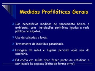 Medidas Profiláticas Gerais São necessárias medidas de saneamento básico e ambiental, com  instalações sanitárias ligadas a rede pública de esgotos. Uso de calçados e luvas. Tratamento do indivíduo parasitado. Lavagem de mãos e higiene perianal após uso do sanitário. Educação em saúde deve fazer parte do cotidiano e ser levada às pessoas (feita de forma ativa). 