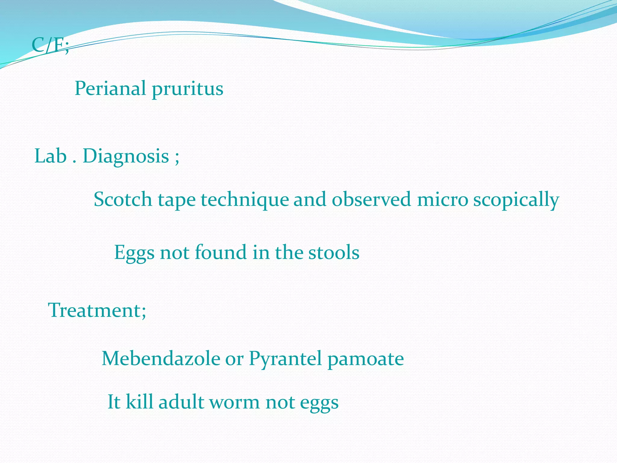 C/F;
Perianal pruritus
Lab . Diagnosis ;
Scotch tape technique and observed micro scopically
Eggs not found in the stools
Treatment;
Mebendazole or Pyrantel pamoate
It kill adult worm not eggs
 