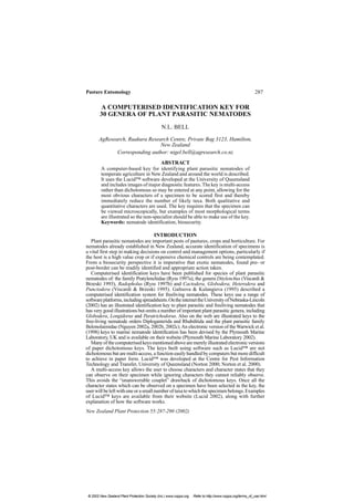 Pasture Entomology 287
New Zealand Plant Protection 55:287-290 (2002)
A COMPUTERISED IDENTIFICATION KEY FOR
30 GENERA OF PLANT PARASITIC NEMATODES
N.L. BELL
AgResearch, Ruakura Research Centre, Private Bag 3123, Hamilton,
New Zealand
Corresponding author: nigel.bell@agresearch.co.nz
ABSTRACT
A computer-based key for identifying plant parasitic nematodes of
temperate agriculture in New Zealand and around the world is described.
It uses the Lucid™ software developed at the University of Queensland
and includes images of major diagnostic features. The key is multi-access
rather than dichotomous so may be entered at any point, allowing for the
most obvious characters of a specimen to be scored first and thereby
immediately reduce the number of likely taxa. Both qualitative and
quantitative characters are used. The key requires that the specimen can
be viewed microscopically, but examples of most morphological terms
are illustrated so the non-specialist should be able to make use of the key.
Keywords: nematode identification, biosecurity.
INTRODUCTION
Plant parasitic nematodes are important pests of pastures, crops and horticulture. For
nematodes already established in New Zealand, accurate identification of specimens is
a vital first step in making decisions on control and management options, particularly if
the host is a high value crop or if expensive chemical controls are being contemplated.
From a biosecurity perspective it is imperative that exotic nematodes, found pre- or
post-border can be readily identified and appropriate action taken.
Computerised identification keys have been published for species of plant parasitic
nematodes of: the family Pratylenchidae (Ryss 1997a), the genera Ditylenchus (Viscardi &
Brzeski 1993), Radopholus (Ryss 1997b) and Cactodera, Globodera, Heterodera and
Punctodera (Viscardi & Brzeski 1995). Galtsova & Kulangieva (1995) described a
computerised identification system for freeliving nematodes. These keys use a range of
softwareplatforms,includingspreadsheets.OntheinternettheUniversityofNebraska-Lincoln
(2002) has an illustrated identification key to plant parasitic and freeliving nematodes that
has very good illustrations but omits a number of important plant parasitic genera, including
Globodera, Longidorus and Paratrichodorus. Also on the web are illustrated keys to the
free-living nematode orders Diplogasterida and Rhabditida and the plant parasitic family
Belonolaimidae (Nguyen 2002a, 2002b, 2002c).An electronic version of theWarwick et al.
(1998) keys to marine nematode identification has been devised by the Plymouth Marine
Laboratory, UK and is available on their website (Plymouth Marine Laboratory 2002).
Manyofthecomputerisedkeysmentionedabovearemerelyillustratedelectronicversions
of paper dichotomous keys. The keys built using software such as Lucid™ are not
dichotomous but are multi-access, a function easily handled by computers but more difficult
to achieve in paper form. Lucid™ was developed at the Centre for Pest Information
Technology and Transfer, University of Queensland (Norton 2000; Norton et al. 2000).
A multi-access key allows the user to choose characters and character states that they
can observe on their specimen while ignoring characters they cannot reliably observe.
This avoids the “unanswerable couplet” drawback of dichotomous keys. Once all the
character states which can be observed on a specimen have been selected in the key, the
userwillbeleftwithoneorasmallnumberoftaxatowhichthespecimenbelongs.Examples
of Lucid™ keys are available from their website (Lucid 2002), along with further
explanation of how the software works.
© 2002 New Zealand Plant Protection Society (Inc.) www.nzpps.org Refer to http://www.nzpps.org/terms_of_use.html
 