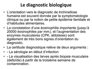 Le diagnostic biologique
• L’orientation vers le diagnostic de trichinellose
  humaine est souvent donnée par la symptomatologie
  clinique ou par la notion de petite épidémie familiale et
  d’habitudes alimentaires.
• La constatation d’une éosinophilie importante (jusqu’à
  20000 éosinophiles par mm ), et l’augmentation des
                               3



  enzymes musculaires (CPK, aldolases) sont
  également de très bons signes d’orientation du
  diagnostic.
• La certitude diagnostique relève de deux arguments :
• - La sérologie en début d’infection
• - La visualisation des larves après biopsie musculaire
  (deltoïde) à partir de la troisième semaine de
  contamination.
 