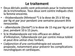 Le traitement
• Deux dérivés azolés sont préconisés pour le traitement
  de la trichinellose. Tous deux sont contre indiqués chez
  la femme enceinte.
• - thiabendazole (Mintezol ®) à la dose de 25 à 50 mg
  par Kg et par jour pendant une semaine pouvant être
  renouvelée.
• - albendazole (Zentel®) à la dose de 15 mg par Kg et par
  jour, pendant 10 à 15 jours.
• Si le thiabendazole est très efficace en début
  d’infestation, l’albendazole est par contre mieux toléré
  et peut être utilisé chez l’enfant.
• L’adjonction d’une corticothérapie est souvent
  proposée, notamment pour prévenir les complications
  neurologiques et cardiaques.
 