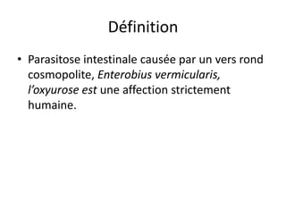 Définition
• Parasitose intestinale causée par un vers rond
  cosmopolite, Enterobius vermicularis,
  l’oxyurose est une affection strictement
  humaine.
 