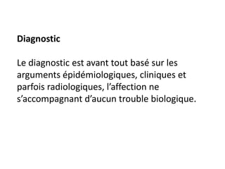Diagnostic

Le diagnostic est avant tout basé sur les
arguments épidémiologiques, cliniques et
parfois radiologiques, l’affection ne
s’accompagnant d’aucun trouble biologique.
 