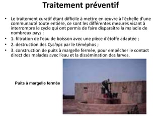 Traitement préventif
• Le traitement curatif étant difficile à mettre en œuvre à l’échelle d’une
  communauté toute entière, ce sont les différentes mesures visant à
  interrompre le cycle qui ont permis de faire disparaître la maladie de
  nombreux pays :
• 1. filtration de l’eau de boisson avec une pièce d’étoffe adaptée ;
• 2. destruction des Cyclops par le téméphos ;
• 3. construction de puits à margelle fermée, pour empêcher le contact
  direct des malades avec l’eau et la dissémination des larves.




     Puits à margelle fermée
 