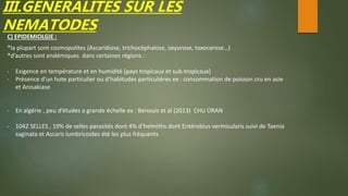 III.GENERALITES SUR LES
NEMATODES
C) EPIDEMIOLGIE :
*la plupart sont cosmopolites (Ascaridiose, trichocéphalose, oxyurose, toxocarose…)
*d’autres sont endémiques dans certaines régions :
- Exigence en température et en humidité (pays tropicaux et sub-tropicaux)
- Présence d’un hote particulier ou d’habitudes particulières ex : consommation de poisson cru en asie
et Anisakiase
- En algérie , peu d’études a grande échelle ex : Benouis et al (2013) CHU ORAN
- 1042 SELLES , 19% de selles parasités dont 4% d’helmiths dont Entérobius vermicularis suivi de Taenia
saginata et Ascaris lumbricoides été les plus fréquents
 