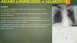 ASCARIS LUMBRICOIDES et ASCARIDIOSE
4) CLINIQUE
*correspond a l’installation des adultes dans le grele , on peut observer selon
l’intensité du parasitisme :
-Troubles digestifs divers a type de nausées, vomissements, anorexie, diarrhées,
douleurs abdominales…
-Manifestations allergiques : prurit, urticaire, oeudème de Quincke
-Troubles nerveux : surtout chez les enfants fortement infecstés de type troubles du
caractère , troubles du sommeil , convulsions …
les complications sont de type chirurgicales peuvent être observés soit par occlusion
ou perforation intestinale soit par migration erratique des adultes (angiocholite,
hépatite , pancréatite)
 