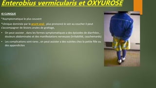 Enterobius vermicularis et OXYUROSE
4) CLINIQUE
*Asymptomatique le plus souvent
*clinique dominée par le prurit anal , plus prononcé le soir au coucher il peut
s’accompagner de lésions anales de grattage,
• On peut assister , dans les formes symptomatiques a des épisodes de diarrhées ,
douleurs abdominales et des manifestations nerveuses (irritabilité, cauchemards)
• Les complications sont rares , on peut assister a des vulvites chez la petite fille ou
des appendicites
 