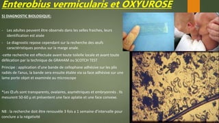 Enterobius vermicularis et OXYUROSE
5) DIAGNOSTIC BIOLOGIQUE:
- Les adultes peuvent être observés dans les selles fraiches, leurs
identification est aisée
- Le diagnostic repose cependant sur la recherche des œufs
caractéristiques pondus sur la marge anale.
-cette recherche est effectuée avant toute toilelle locale et avant toute
défécation par la technique de GRAHAM ou SCOTCH TEST
Principe : application d’une bande de cellophane adhésive sur les plis
radiés de l’anus, la bande sera ensuite étalée via sa face adhésive sur une
lame porte objet et examinée au microscope
*Les Œufs sont transparents, ovalaires, asymétriques et embryonnés . Ils
mesurent 50-60 µ et présentent une face aplatie et une face convexe.
NB : la recherche doit être renouvèle 3 fois a 1 semaine d’intervalle pour
conclure a la négativité
 