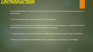 I.INTRODUCTION
*Les némathelminthes ou « vers rond » sont des vers à corps vermiforme non segmenté cylindrique et a
sexes séparés.
*Leur morphologie et leurs cycles reproductifs sont hétérogènes.
*Les parasitoses causées par les nématodes sont liés ,hormis de rares exceptions ,au péril fécal et sont de
présentation diverse tant sur le plan épidémiologique que clinique.
*Le diagnostic le plus souvent motivé par des troubles digestifs persistants et par l’hyper-éosinophilie.
*Il repose sur une batterie d’investigations cliniques, radiologiques parasitologues et sérologique,
 