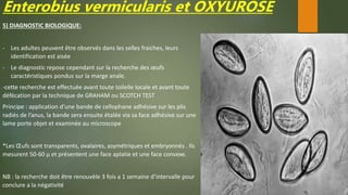 Enterobius vermicularis et OXYUROSE
5) DIAGNOSTIC BIOLOGIQUE:
- Les adultes peuvent être observés dans les selles fraiches, leurs
identification est aisée
- Le diagnostic repose cependant sur la recherche des œufs
caractéristiques pondus sur la marge anale.
-cette recherche est effectuée avant toute toilelle locale et avant toute
défécation par la technique de GRAHAM ou SCOTCH TEST
Principe : application d’une bande de cellophane adhésive sur les plis
radiés de l’anus, la bande sera ensuite étalée via sa face adhésive sur une
lame porte objet et examinée au microscope
*Les Œufs sont transparents, ovalaires, asymétriques et embryonnés . Ils
mesurent 50-60 µ et présentent une face aplatie et une face convexe.
NB : la recherche doit être renouvèle 3 fois a 1 semaine d’intervalle pour
conclure a la négativité
 