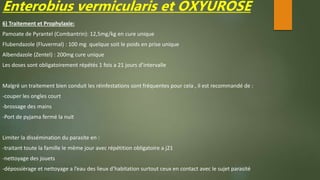 Enterobius vermicularis et OXYUROSE
6) Traitement et Prophylaxie:
Pamoate de Pyrantel (Combantrin): 12,5mg/kg en cure unique
Flubendazole (Fluvermal) : 100 mg quelque soit le poids en prise unique
Albendazole (Zentel) : 200mg cure unique
Les doses sont obligatoirement répétés 1 fois a 21 jours d’intervalle
Malgré un traitement bien conduit les réinfestations sont fréquentes pour cela , il est recommandé de :
-couper les ongles court
-brossage des mains
-Port de pyjama fermé la nuit
Limiter la dissémination du parasite en :
-traitant toute la famille le même jour avec répétition obligatoire a j21
-nettoyage des jouets
-dépossièrage et nettoyage a l’eau des lieux d’habitation surtout ceux en contact avec le sujet parasité
 