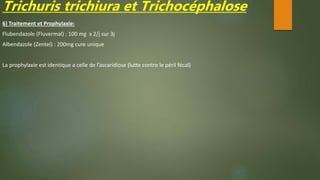 Trichuris trichiura et Trichocéphalose
6) Traitement et Prophylaxie:
Flubendazole (Fluvermal) : 100 mg x 2/j sur 3j
Albendazole (Zentel) : 200mg cure unique
La prophylaxie est identique a celle de l’ascaridiose (lutte contre le péril fécal)
 