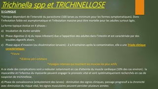 Trichinella spp et TRICHINELLOSE
5) CLINIQUE
*clinique dépendant de l’intensité du parasitisme (100 larves au minimum pour les formes symptomatiques). Donc
l’infestation faible est asymptomatique et l’infestation massive peut être mortelle pour les adultes surtout âgés.
La forme typique évolue en 4 phases :
a) Incubation de durée variable
b) Phase digestive (2-4j du repas infestant) due a l’apparition des adultes dans l’intestin et est caractérisée par des
troubles digestifs divers.
c) Phase aigue d’invasion (ou dissémination larvaire) : 2 a 4 semaines après la contamination, elle a une Triade clinique
caractéristique:
*Fievre
*Œdème péri-orbitaire
*myalgies intenses qui touchent les muscles les plus actifs
A ce stade des complications sont a redouter notamment en cas d’atteinte du muscle cardiaque (10% des cas environ) : la
myocardite et l’infarctus du myocarde peuvent engager le pronostic vital et sont systématiquement recherchés en cas de
suspicion de trichinellose.
d) Phase de convalescence (enkystement des larves) : diminution des signes cliniques, passage progressif a la chronicité
avec diminution du risque vital, les signes musculaires peuvent persister plusieurs années
 