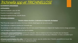 Trichinella spp et TRICHINELLOSE
6) DIAGNOSTIC BIOLOGIQUE:
a) Orientation:
hyperéosinophylie a plus de 50%
Enzymes musculaires augmentés
Hypergammaglobulinémie, VS/CRP élevés.
b) Examen sérologique
Parasite vivipare tissulaire =) indication du diagnostic sérologique
*Par IFI sur des coupes de muscles d’animaux infestés (diaphragme de rat ou de souris)
*par ELISA avec antigènes solubles de Trichinella spp.
-les anticorps ne sont détectables qu’après 15j a 01 mois suivant l’infestation et dépend de l’espèce et de la charge parasitaire.
-une sérologique négative n’ecarte donc pas la maladie,
c) Diagnostic anatomopathologique examen de certitude , mise en évidence de la larve enkystée dans les biopsies
musculaires. Spécificité parfaite mais sensibilité médiocre notamment dans les pauci-infestation. Il n’est a considérer qu’a
partir de la 4ème semaine
d) Examen parasitologique des selles: inutil (parasite vivipare, lyse des adultes dans l’intestin), possibilité de trouver des
cristaux de Charcot-Leyden) témoin d’une hyperéosinophilie
 