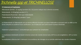 Trichinella spp et TRICHINELLOSE
7) Traitement et Prophylaxie:
Albendazole (Zentel) : 15 mg/kg/j pendant 10 a 15j (contre indiqué chez la femme enceinte)
Mebendazole : 8-10mg/kg/j pendant 5-7 j
Flubendazole (Fluvermal) : idem que mebendazole
Thiabendazole: 25-50mg/kg/j pendant 7 jours
Le thiabendazole et l’albendazole ont une bonne diffusion tissulaire aux doses habituelles et peuvent avoir un effet sur les
larves enkystés en accélérant leurs calcification. Les 4 molécules sont actifs durant la phase intestinale.
Traitement symptomatique : Corticothérapie pour prévenir les complication
La prophylaxie individuelle est basée la bonne cuisson des viandes (larves tués a 63°C) ou une congélation a -30° au moins
80H.
La prophylaxie collective doit s’intéresser a la surveillance des élevages et au contrôle vétérinaire des viandes d’abatoire.
 