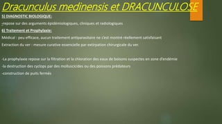5) DIAGNOSTIC BIOLOGIQUE:
-repose sur des arguments épidémiologiques, cliniques et radiologiques
Dracunculus medinensis et DRACUNCULOSE
6) Traitement et Prophylaxie:
Médical : peu efficace, aucun traitement antiparasitaire ne s’est montré réellement satisfaisant
Extraction du ver : mesure curative essencielle par extirpation chirurgicale du ver.
-La prophylaxie repose sur la filtration et la chloration des eaux de boisons suspectes en zone d’endémie
-la destruction des cyclops par des molluscicides ou des poissons prédateurs
-construction de puits fermés
 