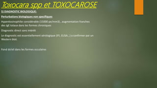5) DIAGNOSTIC BIOLOGIQUE:
Perturbations biologiques non specifiques
Hyperéosinophilie considérable (15000 pe/mm3) , augmentation franches
des IgE totaux dans les formes chroniques
Diagnostic direct sans intérêt
Le diagnostic est essentiellement sérologique (IFI, ELISA…) a confirmer par un
Western blot.
Fond do’eil dans les formes occulaires
Toxocara spp et TOXOCAROSE
 
