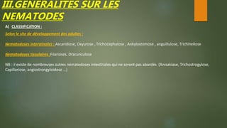 III.GENERALITES SUR LES
NEMATODES
A) CLASSIFICATION :
Selon le site de développement des adultes :
Nematodoses interstinales : Ascaridiose, Oxyurose , Trichocephalose , Ankylostomose , anguillulose, Trichinellose
Nematodoses tissulaires :Filarioses, Dracunculose
NB : il existe de nombreuses autres nématodoses intestinales qui ne seront pas abordés (Anisakiase, Trichostrogylose,
Capillariose, angiostrongyloidose …)
 