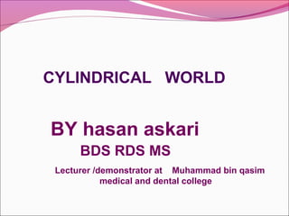 CYLINDRICAL WORLD
BY hasan askari
BDS RDS MS
Lecturer /demonstrator at Muhammad bin qasim
medical and dental college
 