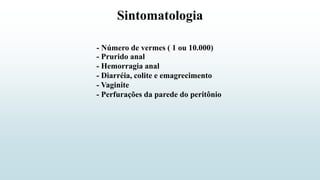Sintomatologia
- Número de vermes ( 1 ou 10.000)
- Prurido anal
- Hemorragia anal
- Diarréia, colite e emagrecimento
- Perfurações da parede do peritônio
- Vaginite
 