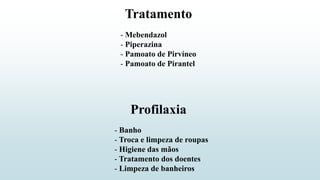 - Mebendazol
- Piperazina
- Pamoato de Pirvíneo
- Pamoato de Pirantel
Tratamento
- Banho
- Troca e limpeza de roupas
- Higiene das mãos
- Tratamento dos doentes
- Limpeza de banheiros
Profilaxia
 