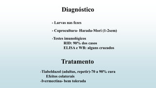 Diagnóstico
- Larvas nas fezes
- Coprocultura- Harada-Mori (1-2sem)
-Testes imunológicos
RID: 90% dos casos
ELISA e WB: alguns cruzados
-Tiabeldazol (adultas, repetir)-70 a 90% cura
Efeitos colaterais
-Ivermectina- bem tolerada
Tratamento
 
