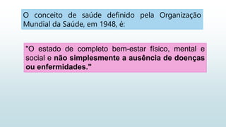 "O estado de completo bem-estar físico, mental e
social e não simplesmente a ausência de doenças
ou enfermidades."
O conceito de saúde definido pela Organização
Mundial da Saúde, em 1948, é:
 