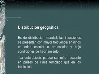 Distribución geográfica:

Es de distribucion mundial, las infecciones
se presentan con mayor frecuencia en niños
en edad escolar o pre-escolar y bajo
condiciones de hacinamiento.
  La enterobiosis parece ser más frecuente
en países de clima templado que en los
tropicales.
 