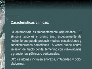 Características clínicas:

La enterobiosis es frecuentemente asintomática. El
síntoma típico es el prurito anal, especialmente de
noche, lo que puede producir muchas escoriaciones y
superinfecciones bacterianas. A veces puede ocurrir
invasión del tracto genital femenino con vulvovaginitis
y granulomas pélvicos o peritoneales.
Otros síntomas incluyen anorexia, irritabilidad y dolor
abdominal.
 